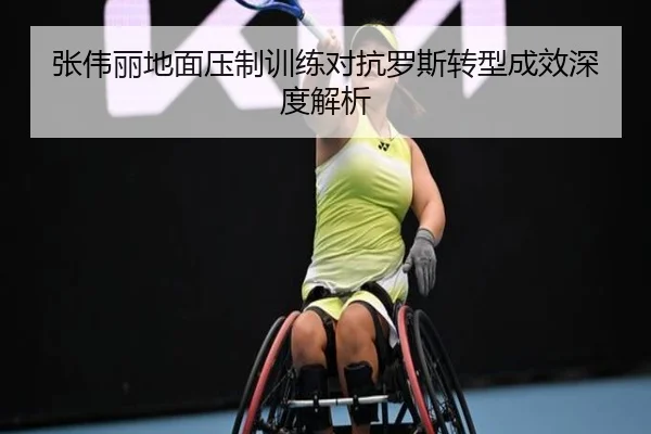 张伟丽地面压制训练对抗罗斯转型成效深度解析