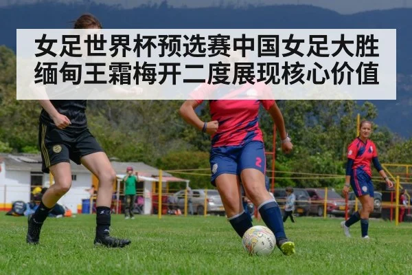 女足世界杯预选赛中国女足大胜缅甸王霜梅开二度展现核心价值